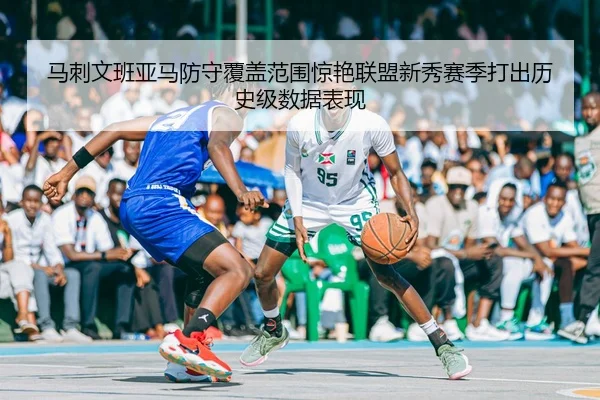 马刺文班亚马防守覆盖范围惊艳联盟新秀赛季打出历史级数据表现