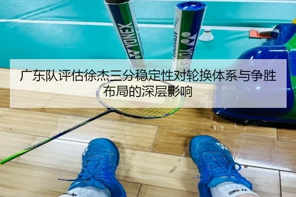 广东队评估徐杰三分稳定性对轮换体系与争胜布局的深层影响