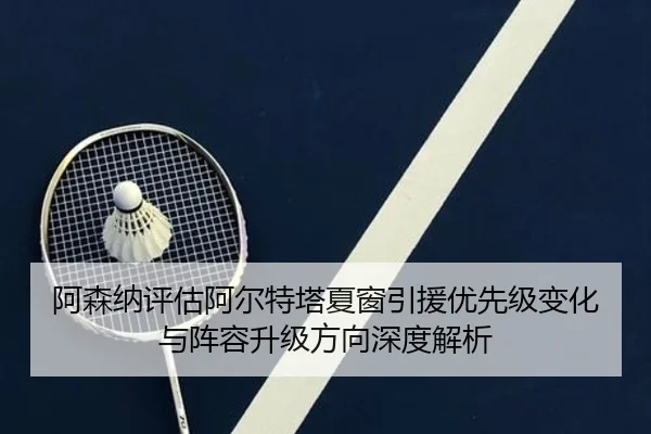 阿森纳评估阿尔特塔夏窗引援优先级变化与阵容升级方向深度解析