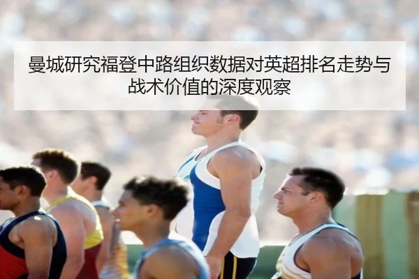 曼城研究福登中路组织数据对英超排名走势与战术价值的深度观察