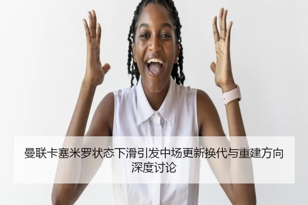 曼联卡塞米罗状态下滑引发中场更新换代与重建方向深度讨论