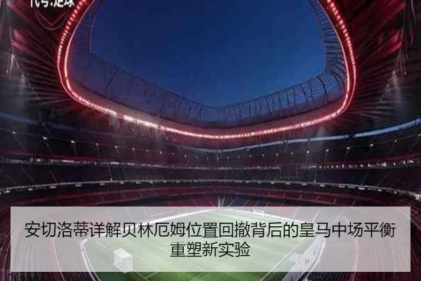 安切洛蒂详解贝林厄姆位置回撤背后的皇马中场平衡重塑新实验