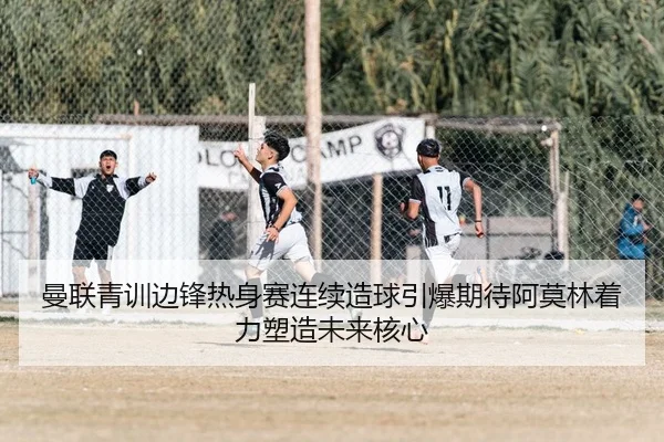 曼联青训边锋热身赛连续造球引爆期待阿莫林着力塑造未来核心